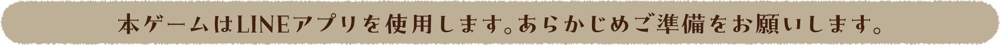 本ゲームはLINEアプリを使用します。あらかじめご準備をお願いします。