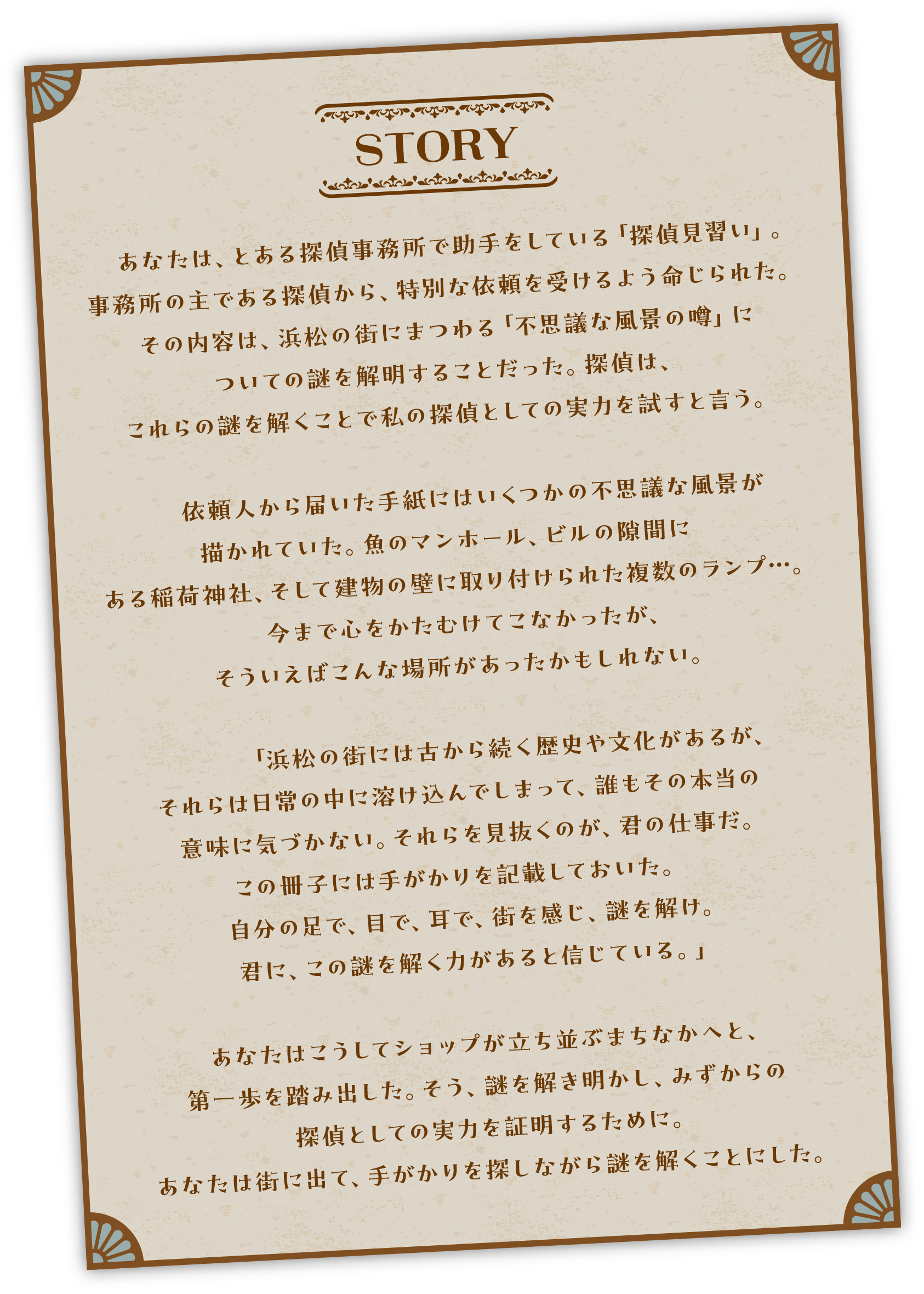 【STORY】あなたは、とある探偵事務所で助手をしている「探偵見習い」 事務所の主である探偵から、特別な依頼を受けるよう命じられた。 その内容は、浜松の街にまつわる 「不思議な風景の噂」についての謎を解明することだった。 探偵は、これらの謎を解くことで私の探偵としての実力を試すと言う。依頼人から届いた手紙にはいくつかの不思議な風景が描かれていた。魚のマンホール、ビルの隙間にある稲荷神社、そして建物の壁に取り付けられた複数のランプ··· 今まで心をかたむけてこなかったが、そういえばこんな場所があったかもしれない。「浜松の街には古から続く歴史や文化があるが、それらは日常の中に溶け込んでしまって、誰もその本当の 意味に気づかない。 それらを見抜くのが、君の仕事だ。ゲームブックに手がかりを記載しておいた。 自分の足で、目で、耳で、街を感じ、謎を解け。 君に、この謎を解く力があると信じている。」あなたはこうして、ショップが立ち並ぶまちなかへと、第一歩を踏み出した。 そう、謎を解き明かし、みずからの探偵としての実力を証明するために。あなたは街に出て、手がかりを探しながら謎を解くことにした。